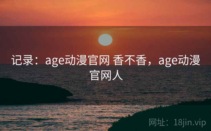 记录：age动漫官网 香不香，age动漫官网人
