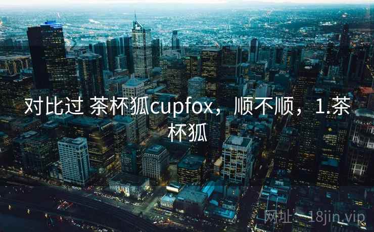 对比过 茶杯狐cupfox，顺不顺，1.茶杯狐