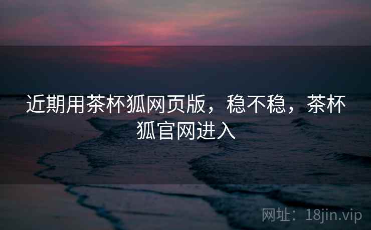 近期用茶杯狐网页版,稳不稳,茶杯狐官网进入 近期用茶杯狐网页版,稳不稳,茶杯狐官网进入