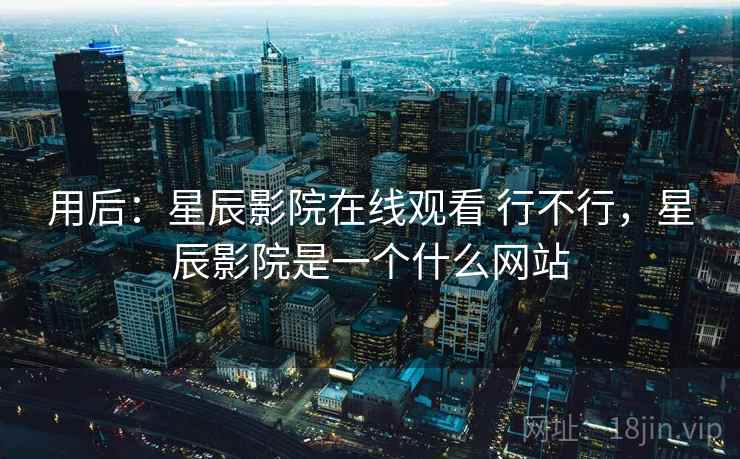 用后：星辰影院在线观看 行不行，星辰影院是一个什么网站