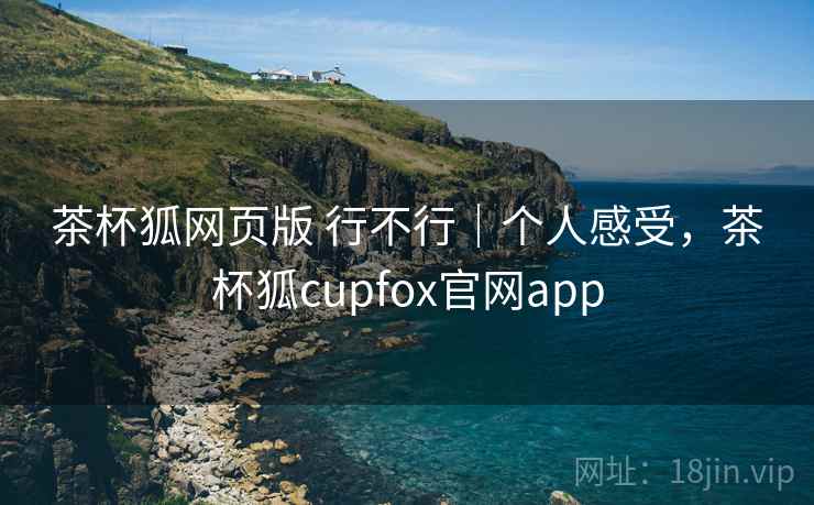 茶杯狐网页版 行不行｜个人感受，茶杯狐cupfox官网app