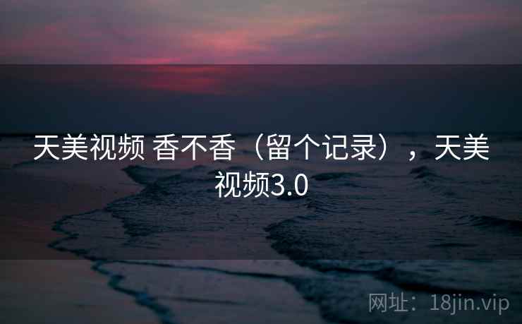 天美视频 香不香（留个记录），天美视频3.0