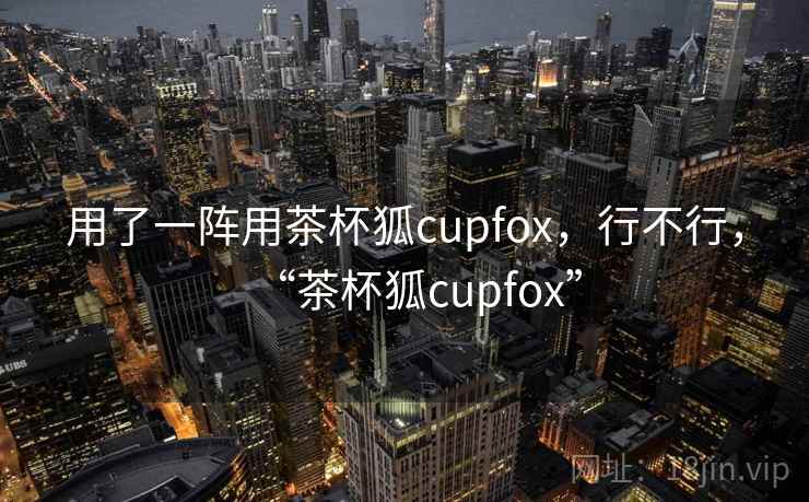 用了一阵用茶杯狐cupfox，行不行，“茶杯狐cupfox”