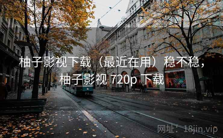 柚子影视下载（最近在用）稳不稳，柚子影视 720p 下载