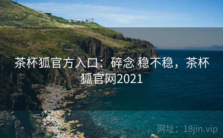 茶杯狐官方入口：碎念 稳不稳，茶杯狐官网2021