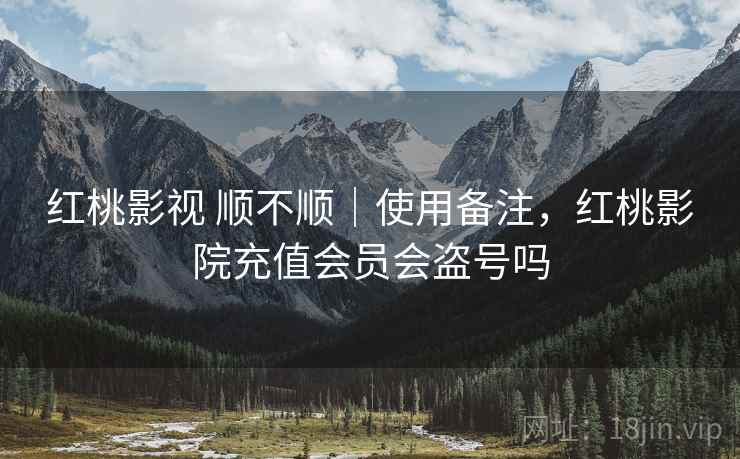红桃影视 顺不顺｜使用备注，红桃影院充值会员会盗号吗