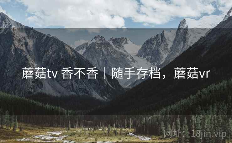 蘑菇tv 香不香|随手存档,蘑菇vr 蘑菇tv 香不香|随手存档,蘑菇vr
