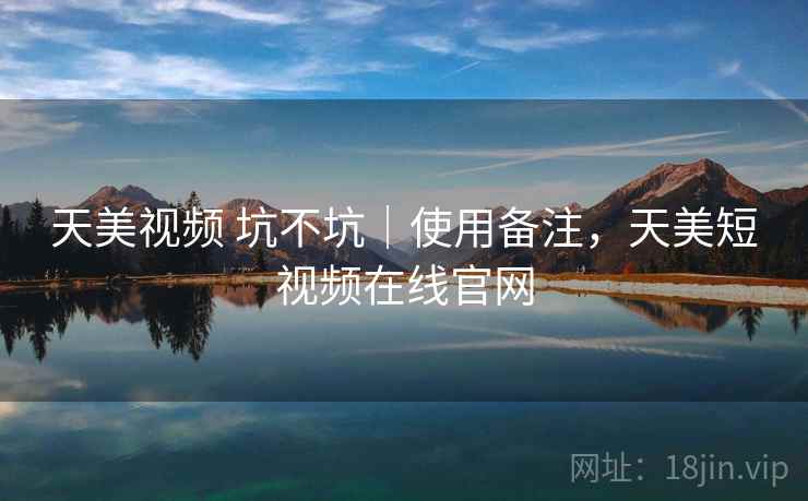 天美视频 坑不坑｜使用备注，天美短视频在线官网