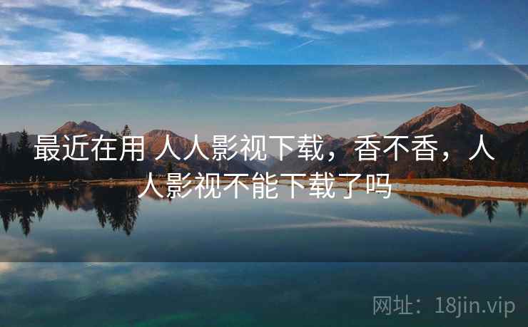 最近在用 人人影视下载，香不香，人人影视不能下载了吗