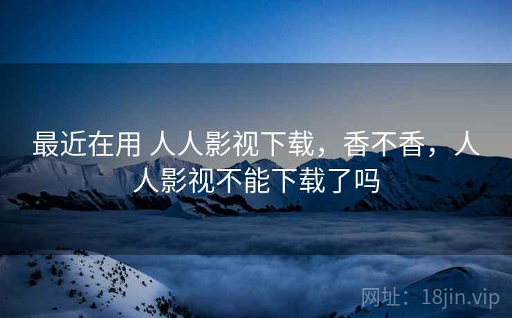 最近在用 人人影视下载，香不香，人人影视不能下载了吗