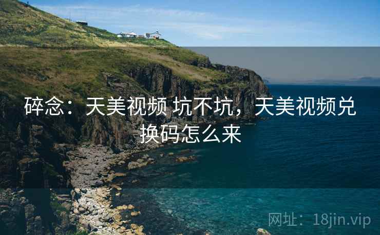 碎念：天美视频 坑不坑，天美视频兑换码怎么来