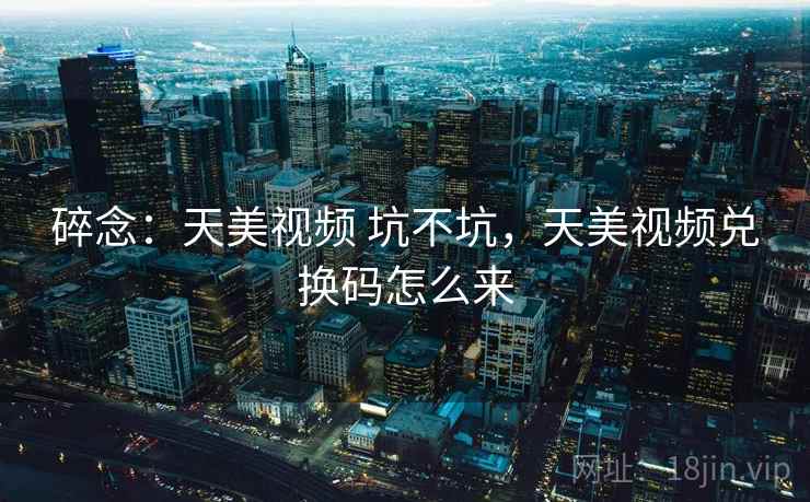 碎念：天美视频 坑不坑，天美视频兑换码怎么来