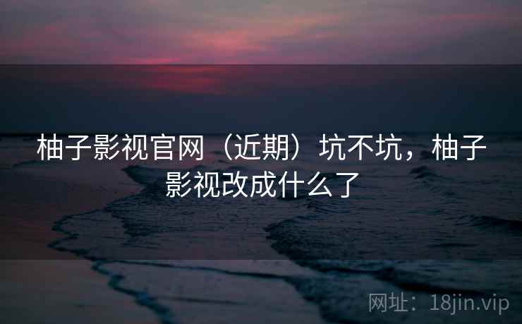 柚子影视官网（近期）坑不坑，柚子影视改成什么了