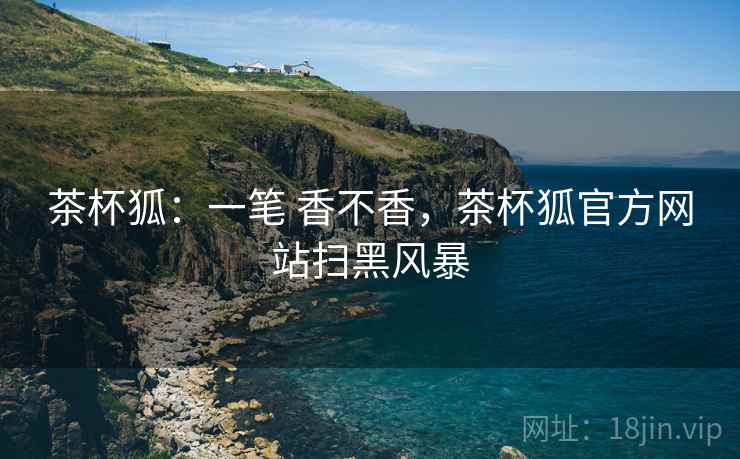 茶杯狐：一笔 香不香，茶杯狐官方网站扫黑风暴