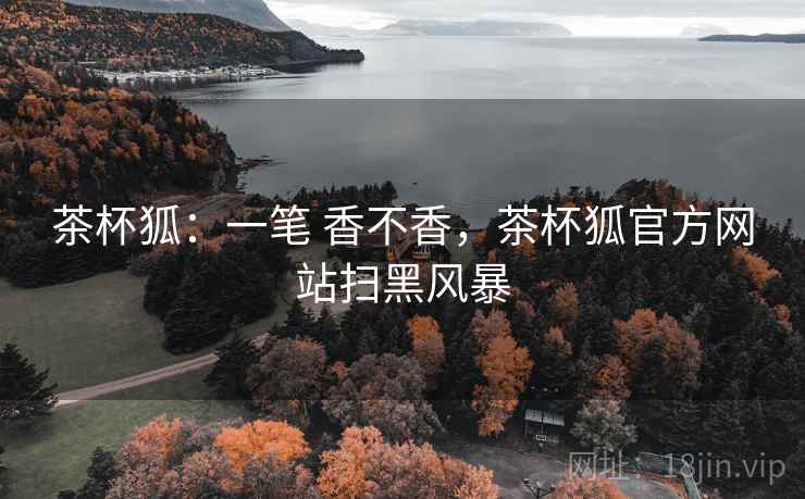 茶杯狐：一笔 香不香，茶杯狐官方网站扫黑风暴