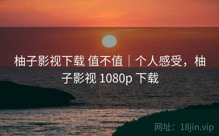 柚子影视下载 值不值｜个人感受，柚子影视 1080p 下载