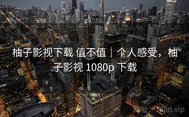 柚子影视下载 值不值|个人感受,柚子影视 1080p 下载 柚子影视下载 值不值|个人感受,柚子影视 1080p 下载