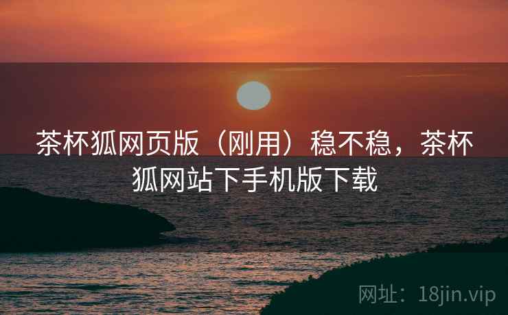 茶杯狐网页版(刚用)稳不稳,茶杯狐网站下手机版下载 茶杯狐网页版(刚用)稳不稳,茶杯狐网站下手机版下载