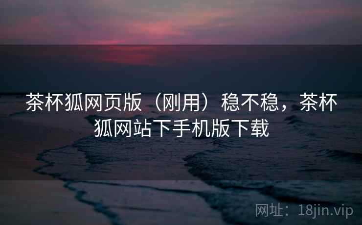 茶杯狐网页版（刚用）稳不稳，茶杯狐网站下手机版下载