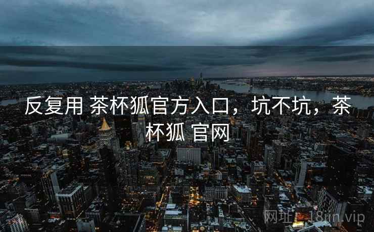 反复用 茶杯狐官方入口，坑不坑，茶杯狐 官网