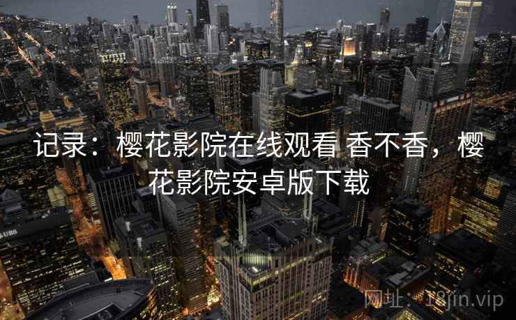 记录:樱花影院在线观看 香不香,樱花影院安卓版下载 记录:樱花影院在线观看 香不香,樱花影院安卓版下载