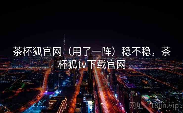茶杯狐官网（用了一阵）稳不稳，茶杯狐tv下载官网