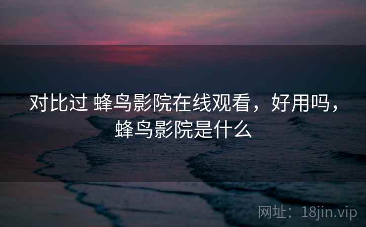 对比过 蜂鸟影院在线观看，好用吗，蜂鸟影院是什么