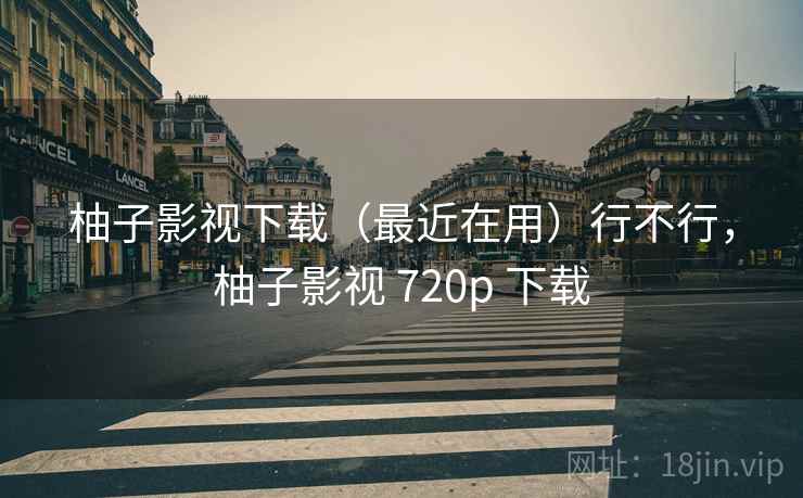 柚子影视下载（最近在用）行不行，柚子影视 720p 下载