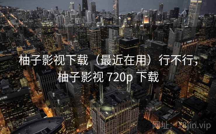 柚子影视下载(最近在用)行不行,柚子影视 720p 下载 柚子影视下载(最近在用)行不行,柚子影视 720p 下载