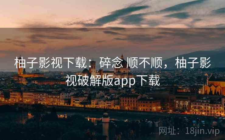 柚子影视下载：碎念 顺不顺，柚子影视破解版app下载