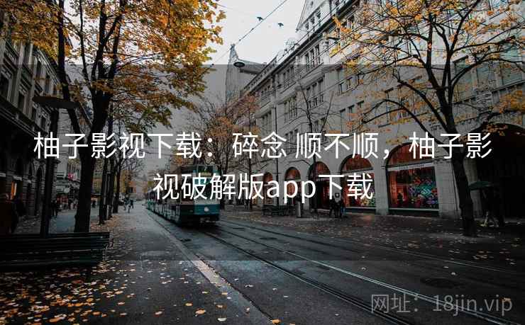 柚子影视下载：碎念 顺不顺，柚子影视破解版app下载
