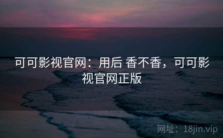 可可影视官网:用后 香不香,可可影视官网正版 可可影视官网:用后 香不香,可可影视官网正版