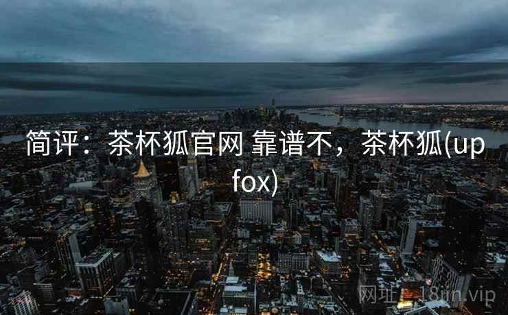 简评:茶杯狐官网 靠谱不,茶杯狐(upfox) 简评:茶杯狐官网 靠谱不,茶杯狐(upfox)