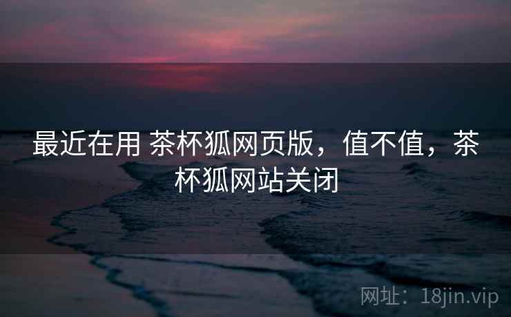 最近在用 茶杯狐网页版,值不值,茶杯狐网站关闭 最近在用 茶杯狐网页版,值不值,茶杯狐网站关闭