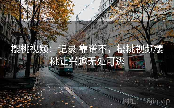 樱桃视频：记录 靠谱不，樱桃视频樱桃让兴趣无处可逃