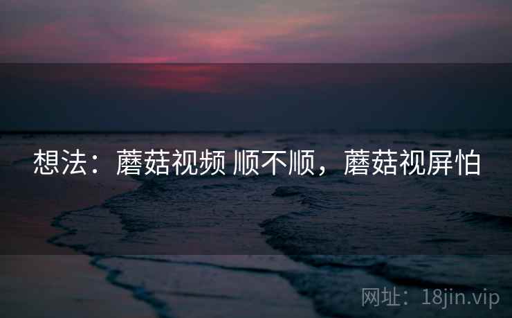 想法:蘑菇视频 顺不顺,蘑菇视屏怕 想法:蘑菇视频 顺不顺,蘑菇视屏怕