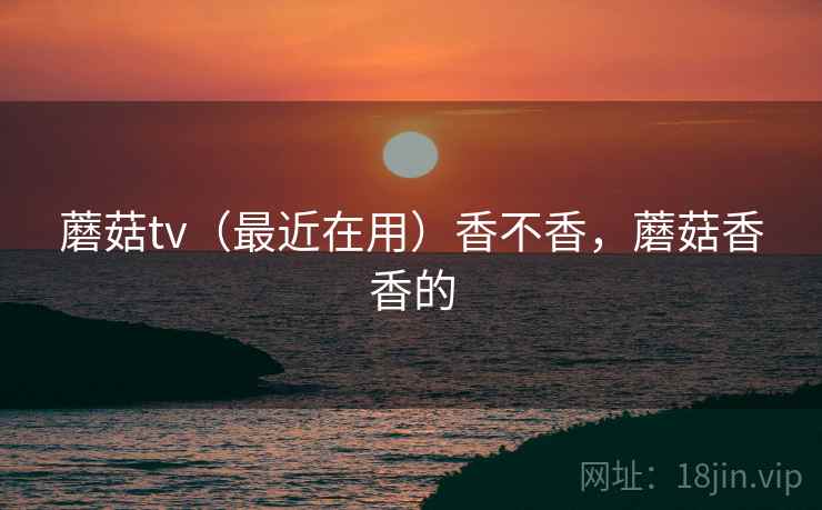 蘑菇tv(最近在用)香不香,蘑菇香香的 蘑菇tv(最近在用)香不香,蘑菇香香的