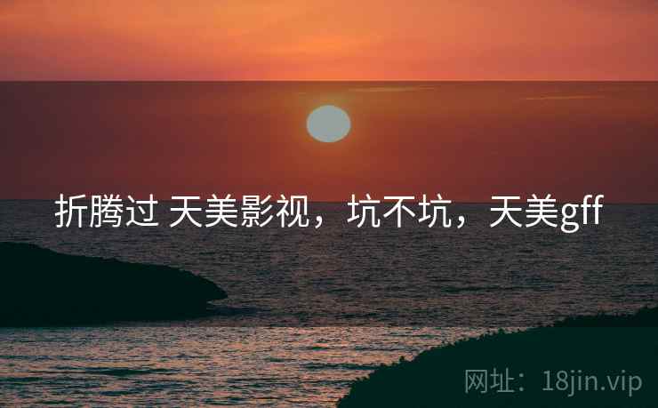 折腾过 天美影视,坑不坑,天美gff 折腾过 天美影视,坑不坑,天美gff