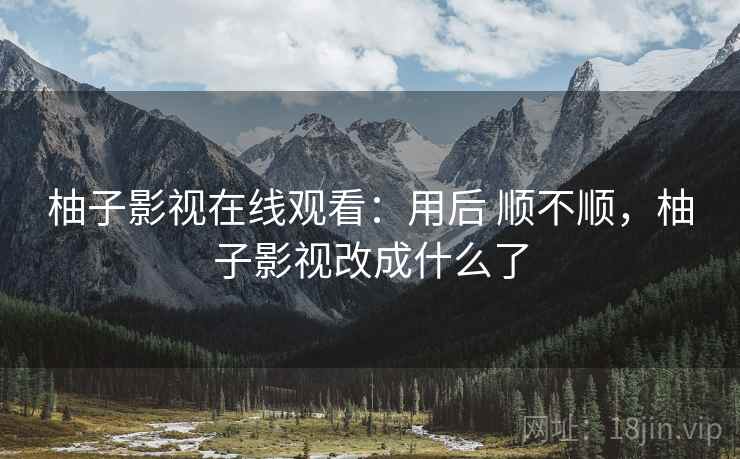 柚子影视在线观看：用后 顺不顺，柚子影视改成什么了