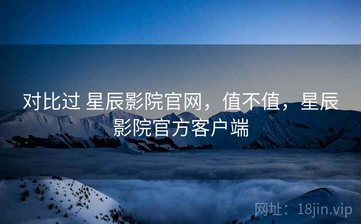 对比过 星辰影院官网，值不值，星辰影院官方客户端