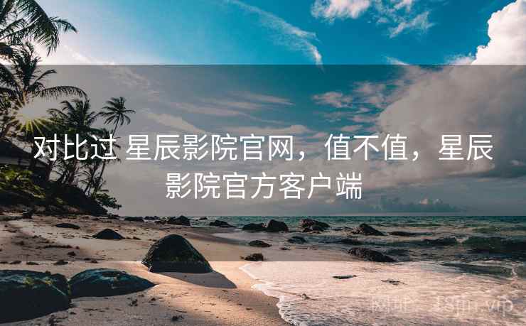 对比过 星辰影院官网,值不值,星辰影院官方客户端 对比过 星辰影院官网,值不值,星辰影院官方客户端