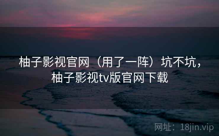 柚子影视官网（用了一阵）坑不坑，柚子影视tv版官网下载