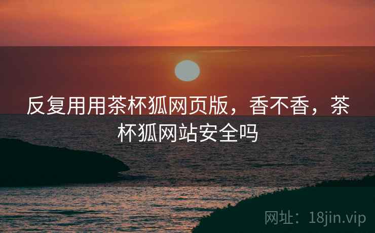 反复用用茶杯狐网页版，香不香，茶杯狐网站安全吗