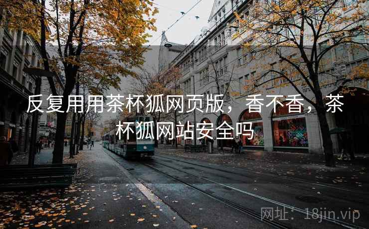反复用用茶杯狐网页版,香不香,茶杯狐网站安全吗 反复用用茶杯狐网页版,香不香,茶杯狐网站安全吗