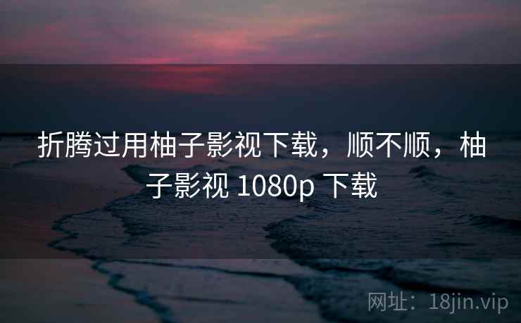 折腾过用柚子影视下载，顺不顺，柚子影视 1080p 下载