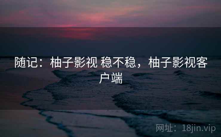 随记：柚子影视 稳不稳，柚子影视客户端