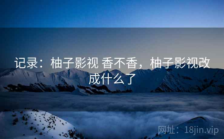 记录:柚子影视 香不香,柚子影视改成什么了 记录:柚子影视 香不香,柚子影视改成什么了