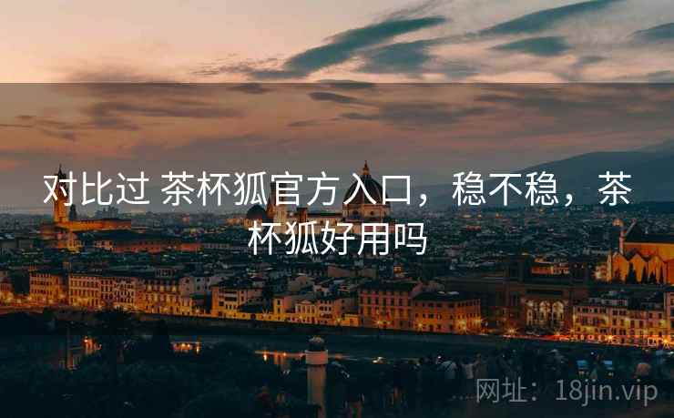 对比过 茶杯狐官方入口,稳不稳,茶杯狐好用吗 对比过 茶杯狐官方入口,稳不稳,茶杯狐好用吗