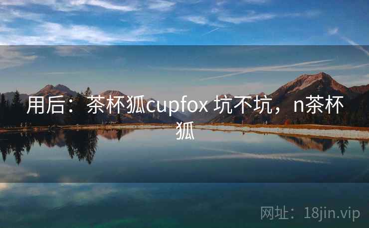 用后:茶杯狐cupfox 坑不坑,n茶杯狐 用后:茶杯狐cupfox 坑不坑,n茶杯狐